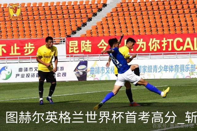 图赫尔英格兰世界杯首考高分 斩获7次绝佳机会22射11正